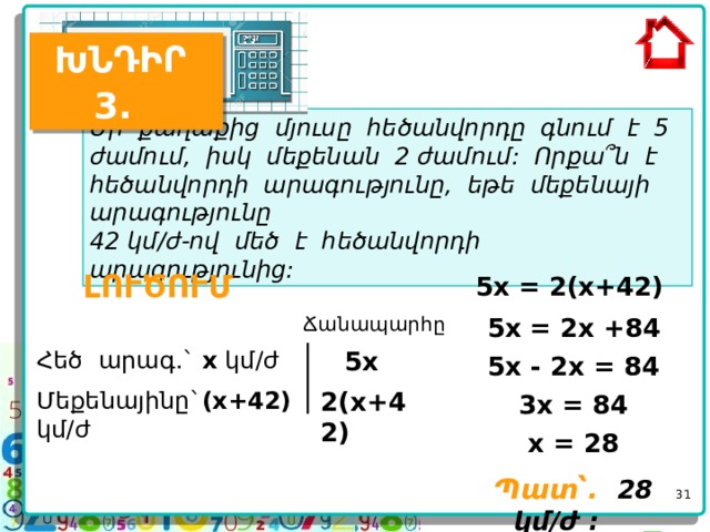 ԽՆԴԻՐ 3.  Մի քաղաքից մյուսը հեծանվորդը գնում է 5 ժամում, իսկ մեքենան 2 ժամում: Որքա՞ն է հեծանվորդի արագությունը, եթե մեքենայի արագությունը 42 կմ/ժ-ով մեծ է հեծանվորդի արագությունից:  ԼՈՒԾՈՒՄ 5x = 2(x+42) Ճանապարհը 5x = 2x +84 Հեծ արագ.` x կմ/ժ 5x 5x - 2x = 84 2(x+42) Մեքենայինը` (x+42) կմ/ժ  3x = 84 x = 28  Պատ՝.  28 կմ/ժ :     