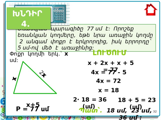  x   2 x  ԽՆԴԻՐ 4.  Եռանկյան պարագիծը 77 սմ է: Որոշեք եռանկյան կողմերը, եթե նրա առաջին կողմը 2 անգամ փոքր է երկրորդից, իսկ երրորդը` 5 սմ-ով մեծ է առաջինից:  ԼՈՒԾՈՒՄ  Փոքր կողմի երկ.` x սմ: x + 2x + x + 5 = 77 4x = 77 - 5 4x = 72 x = 18  x+5  2 · 18 = 36 (սմ) 18 + 5 = 23 (սմ)  P = 77 սմ   Պատ՝.  18 սմ, 23 սմ, 36 սմ :     