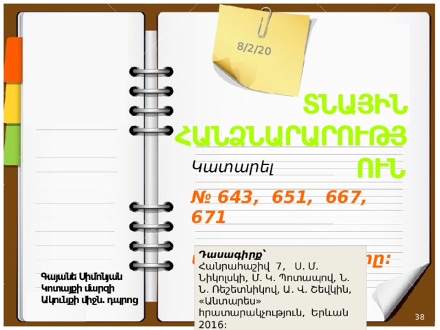 8/2/20 ՏՆԱՅԻՆ ՀԱՆՁՆԱՐԱՐՈՒԹՅՈՒՆ Կատարել   № 643, 651, 667, 671  առաջադրանքները: Դասագիրք՝  Հանրահաշիվ 7, Ս. Մ. Նիկոլսկի, Մ. Կ. Պոտապով, Ն. Ն. Ռեշետնիկով, Ա. Վ. Շեվկին, «Անտարես» հրատարակչություն, Երևան 2016: Գայանե Սիմոնյան Կոտայքի մարզի Ակունքի միջն. դպրոց   