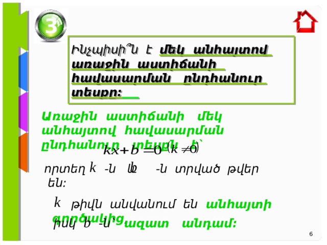 3  Ինչպիսի ՞ն է մեկ անհայտով առաջին աստիճանի հավասարման ընդհանուր տեսքը:   Առաջին աստիճանի մեկ անհայտով հավասարման ընդհանուր տեսքն է` որտեղ -ն և -ն տրված թվեր են:  թիվն անվանում են անհայտի գործակից ,  իսկ -ն` ազատ անդամ:  6 6 