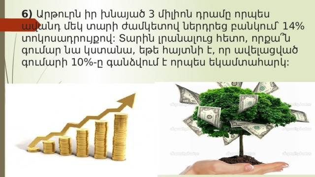 6) Արթուրն իր խնայած 3 միլիոն դրամը որպես ավանդ մեկ տարի ժամկետով ներդրեց բանկում՝ 14% տոկոսադրույքով: Տարին լրանալուց հետո, որքա՞ն գումար նա կստանա, եթե հայտնի է, որ ավելացված գումարի 10%-ը գանձվում է որպես եկամտահարկ:   