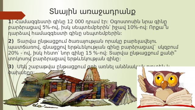  Տնային առաջադրանք 1 ) Համազգեստի գինը 12 000 դրամ էր: Օգոստոսին նրա գինը բարձրացավ 5%-ով, իսկ սեպտեմբերին՝ իջավ 10%-ով: Որքա՞ն դարձավ համազգեստի գինը սեպտեմբերին: 2) Տարվա ընթացքում ծառայության որակը բարելավելու պատճառով, գնացքով երթևեկության գինը բարձրացավ` սկզբում 20% - ով, իսկ հետո՝ նոր գինը 15 %-ով: Տարվա ընթացքում քանի՞ տոկոսով բարձրացավ երթևեկության գինը: 3) Մեկ շաբաթվա ընթացքում գրի առնել անձնական բյուջեն և ծախսերը: 