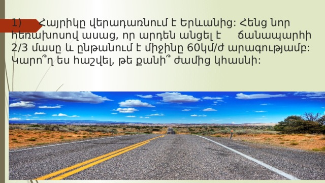 1) Հայրիկը վերադառնում է Երևանից: Հենց նոր հեռախոսով ասաց, որ արդեն անցել է ճանապարհի 2/3 մասը և ընթանում է միջինը 60կմ/ժ արագությամբ: Կարո՞ղ ես հաշվել, թե քանի՞ ժամից կհասնի: 