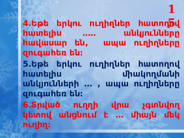 15 4․Եթե երկու ուղիղներ հատողով հատելիս ․․․․․ անկյունները հավասար են, ապա ուղիղները զուգահեռ են։ 5․Եթե երկու ուղիղներ հատողով հատելիս միակողմանի անկյունների ․․․ , ապա ուղիղները զուգահեռ են։ 6․Տրված ուղղի վրա չգտնվող կետով անցնում է ․․․ միայն մեկ ուղիղ։  