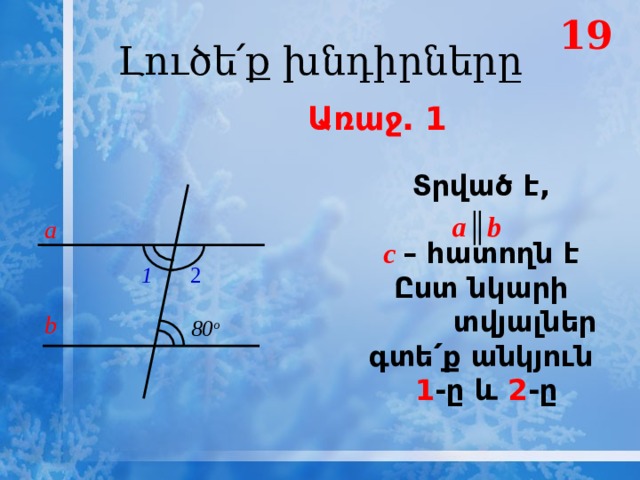 19 Լուծե՛ք խնդիրները  Առաջ․ 1 Տրված է,  с – հատողն է Ըստ նկարի տվյալներ գտե՛ք անկյուն  1 -ը և 2 -ը а ║ b a 1 2 b 80 о 