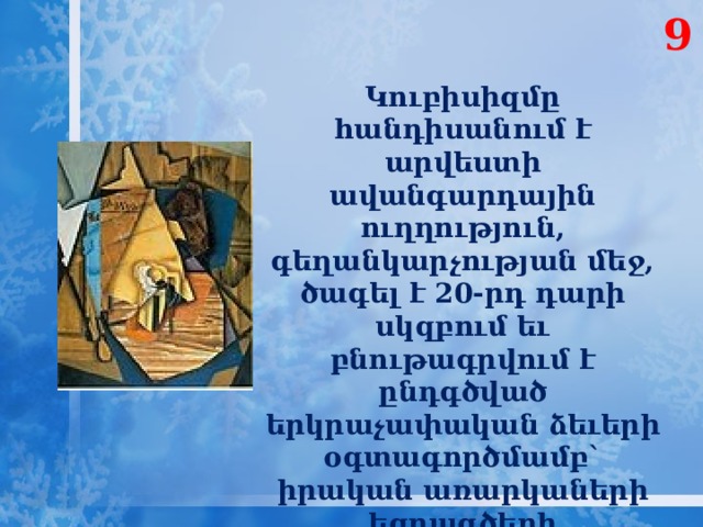 9 Կուբիսիզմը հանդիսանում է արվեստի ավանգարդային ուղղություն, գեղանկարչության մեջ, ծագել է 20-րդ դարի սկզբում եւ բնութագրվում է ընդգծված երկրաչափական ձեւերի օգտագործմամբ` իրական առարկաների եզրագծերի կոտրտվածությամբ։ 