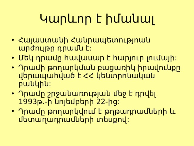 Կարևոր է իմանալ Հայաստանի Հանրապետությոան արժույթը դրամն է: Մեկ դրամը հավասար է հարյուր լումայի: Դրամի թողարկման բացառիկ իրավունքը վերապահված է ՀՀ կենտրոնական բանկին: Դրամը շրջանառության մեջ է դրվել 1993թ.-ի նոյեմբերի 22-ից: Դրամը թողարկվում է թղթադրամների և մետաղադրամների տեսքով: 