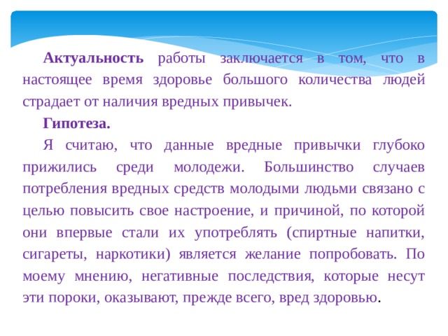 Актуальность работы заключается в том, что в настоящее время здоровье большого количества людей страдает от наличия вредных привычек. Гипотеза. Я считаю, что данные вредные привычки глубоко прижились среди молодежи. Большинство случаев потребления вредных средств молодыми людьми связано с целью повысить свое настроение, и причиной, по которой они впервые стали их употреблять (спиртные напитки, сигареты, наркотики) является желание попробовать. По моему мнению, негативные последствия, которые несут эти пороки, оказывают, прежде всего, вред здоровью . 