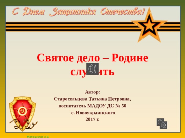 Святое дело – Родине служить Автор: Старосельцева Татьяна Петровна, воспитатель МАДОУ ДС № 50 с. Новоукраинского 2017 г. 