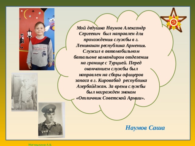 Мой дедушка Наумов Александр Сергеевич был направлен для прохождения службы в г. Ленинакан республика Армения. Служил в автомобильном батальоне командиром отделения на границе с Турцией. Перед окончанием службы был направлен на сборы офицеров запаса в г. Кировабад республика Азербайджан. За время службы был награжден знаком «Отличник Советской Армии». Наумов Саша 