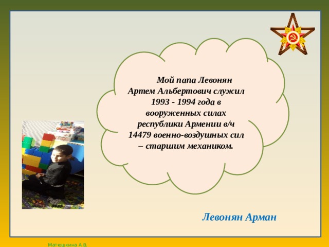  Мой папа Левонян Артем Альбертович служил 1993 - 1994 года в вооруженных силах республики Армении в/ч 14479 военно-воздушных сил – старшим механиком. Левонян Арман  