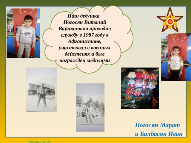 Наш дедушка Погосян Виталий Варшанович проходил службу в 1987 году в Афганистане, участвовал в военных действиях и был награждён медалями Погосян Марат и Балбасян Иван  