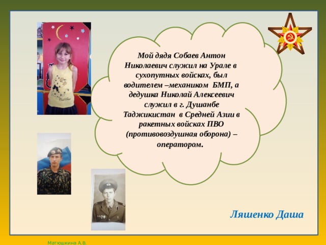 Мой дядя Собаев Антон Николаевич служил на Урале в сухопутных войсках, был водителем –механиком БМП, а дедушка Николай Алексеевич служил в г. Душанбе Таджикистан в Средней Азии в ракетных войсках ПВО (противовоздушная оборона) – оператором . Ляшенко Даша  
