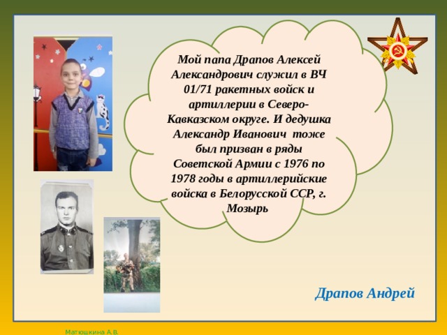 Мой папа Драпов Алексей Александрович служил в ВЧ 01/71 ракетных войск и артиллерии в Северо-Кавказском округе. И дедушка Александр Иванович тоже был призван в ряды Советской Армии с 1976 по 1978 годы в артиллерийские войска в Белорусской ССР, г. Мозырь Драпов Андрей  