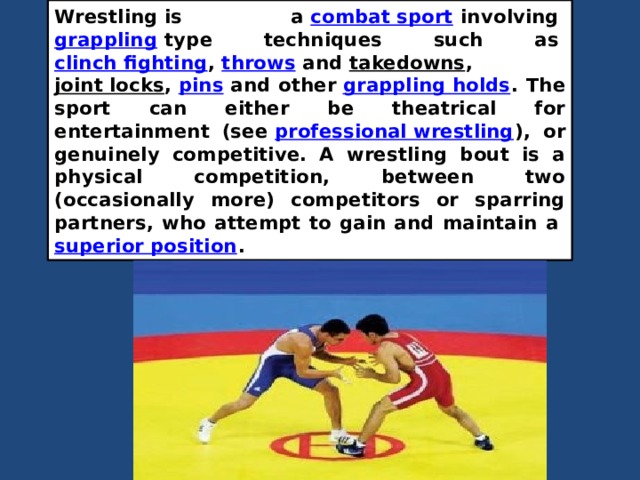 Wrestling is a  combat sport  involving  grappling  type techniques such as  clinch fighting ,  throws  and  takedowns ,  joint locks ,  pins  and other  grappling holds . The sport can either be theatrical for entertainment (see  professional wrestling ), or genuinely competitive. A wrestling bout is a physical competition, between two (occasionally more) competitors or sparring partners, who attempt to gain and maintain a  superior position .  