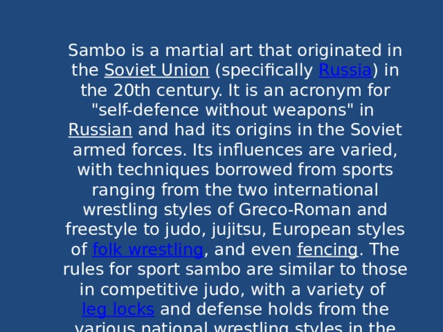 Sambo is a martial art that originated in the  Soviet Union  (specifically  Russia ) in the 20th century. It is an acronym for 