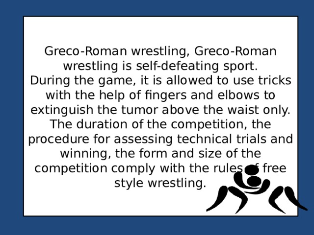Greco-Roman wrestling, Greco-Roman wrestling is self-defeating sport. During the game, it is allowed to use tricks with the help of fingers and elbows to extinguish the tumor above the waist only. The duration of the competition, the procedure for assessing technical trials and winning, the form and size of the competition comply with the rules of free style wrestling. 