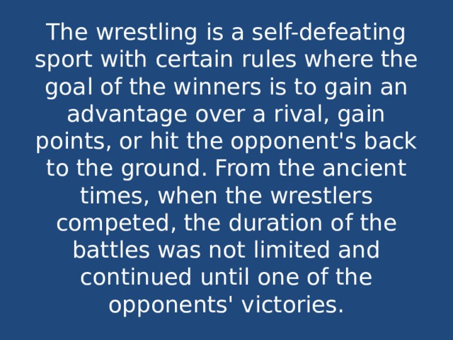 The wrestling is a self-defeating sport with certain rules where the goal of the winners is to gain an advantage over a rival, gain points, or hit the opponent's back to the ground. From the ancient times, when the wrestlers competed, the duration of the battles was not limited and continued until one of the opponents' victories. 