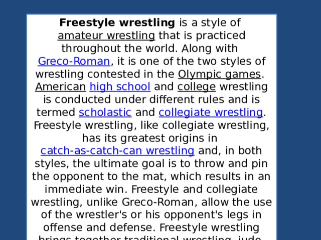 Freestyle wrestling  is a style of  amateur wrestling  that is practiced throughout the world. Along with  Greco-Roman , it is one of the two styles of wrestling contested in the  Olympic games .  American   high school  and  college  wrestling is conducted under different rules and is termed  scholastic  and  collegiate wrestling . Freestyle wrestling, like collegiate wrestling, has its greatest origins in  catch-as-catch-can wrestling  and, in both styles, the ultimate goal is to throw and pin the opponent to the mat, which results in an immediate win. Freestyle and collegiate wrestling, unlike Greco-Roman, allow the use of the wrestler's or his opponent's legs in offense and defense. Freestyle wrestling brings together traditional wrestling, judo, and sambo techniques. 