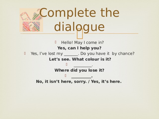 Complete the dialogue Hello! May I come in? Yes, can I help you? Yes, I’ve lost my _______. Do you have it by chance?  Let’s see. What colour is it?  _________. Where did you lose it? __________. No, it isn’t here, sorry. / Yes, it’s here.   
