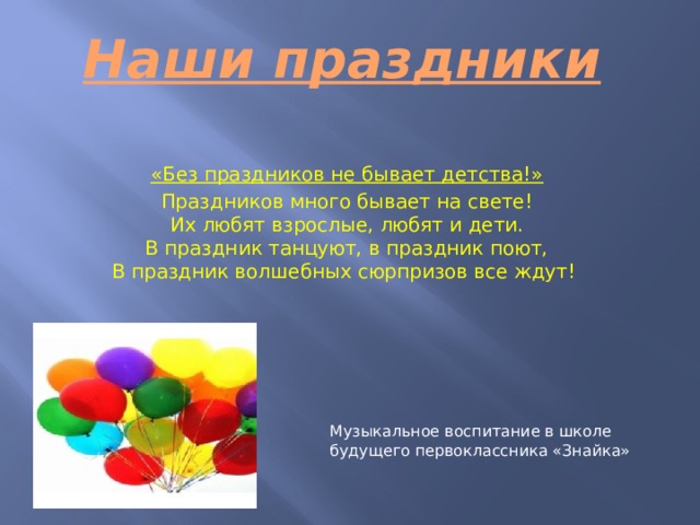  Наши праздники «Без праздников не бывает детства!» Праздников много бывает на свете!  Их любят взрослые, любят и дети.  В праздник танцуют, в праздник поют,  В праздник волшебных сюрпризов все ждут!   Музыкальное воспитание в школе будущего первоклассника «Знайка» 