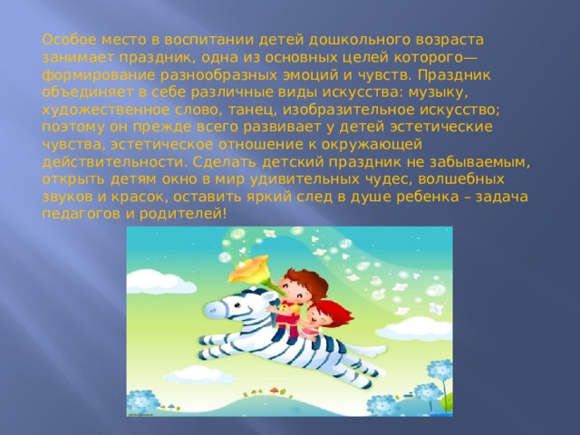 Особое место в воспитании детей дошкольного возраста занимает праздник, одна из основных целей которого—формирование разнообразных эмоций и чувств. Праздник объединяет в себе различные виды искусства: музыку, художественное слово, танец, изобразительное искусство; поэтому он прежде всего развивает у детей эстетические чувства, эстетическое отношение к окружающей действительности. Сделать детский праздник не забываемым, открыть детям окно в мир удивительных чудес, волшебных звуков и красок, оставить яркий след в душе ребенка – задача педагогов и родителей! 