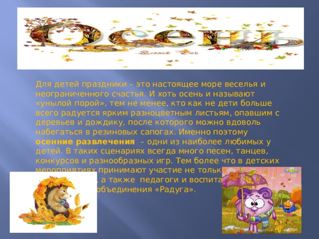 Для детей праздники – это настоящее море веселья и неограниченного счастья. И хоть осень и называют «унылой порой», тем не менее, кто как не дети больше всего радуется ярким разноцветным листьям, опавшим с деревьев и дождику, после которого можно вдоволь набегаться в резиновых сапогах. Именно поэтому осенние развлечения – одни из наиболее любимых у детей. В таких сценариях всегда много песен, танцев, конкурсов и разнообразных игр. Тем более что в детских мероприятиях принимают участие не только малыши, но и их родители, а также педагоги и воспитанники театрального объединения «Радуга». 
