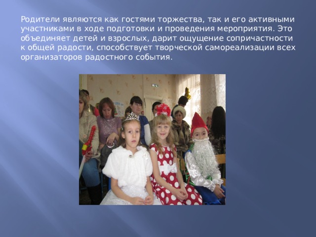 Родители являются как гостями торжества, так и его активными участниками в ходе подготовки и проведения мероприятия. Это объединяет детей и взрослых, дарит ощущение сопричастности к общей радости, способствует творческой самореализации всех организаторов радостного события. 