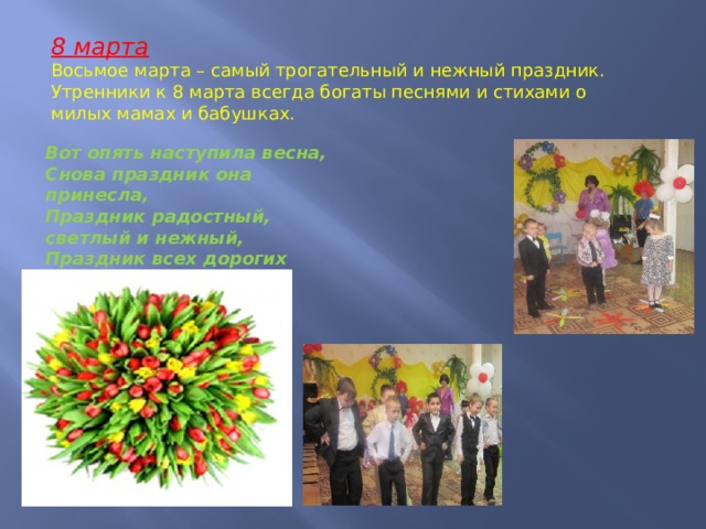 8 марта Восьмое марта – самый трогательный и нежный праздник. Утренники к 8 марта всегда богаты песнями и стихами о милых мамах и бабушках. Вот опять наступила весна, Снова праздник она принесла, Праздник радостный, светлый и нежный, Праздник всех дорогих наших женщин! 