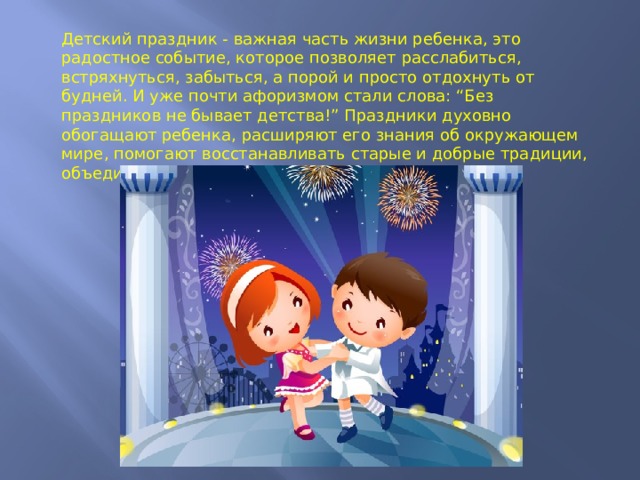 Детский праздник - важная часть жизни ребенка, это радостное событие, которое позволяет расслабиться, встряхнуться, забыться, а порой и просто отдохнуть от будней. И уже почти афоризмом стали слова: “Без праздников не бывает детства!” Праздники духовно обогащают ребенка, расширяют его знания об окружающем мире, помогают восстанавливать старые и добрые традиции, объединяют и побуждают к творчеству. 