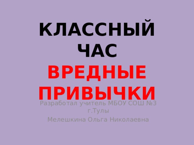 КЛАССНЫЙ ЧАС  ВРЕДНЫЕ ПРИВЫЧКИ Разработал учитель МБОУ СОШ №3 г.Тулы Мелешкина Ольга Николаевна 