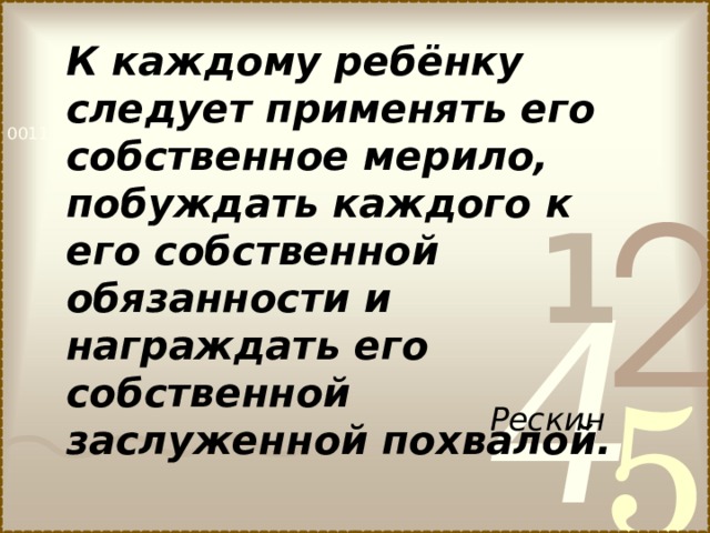 К каждому ребёнку следует применять его собственное мерило, побуждать каждого к его собственной обязанности и награждать его собственной заслуженной похвалой. Рескин  