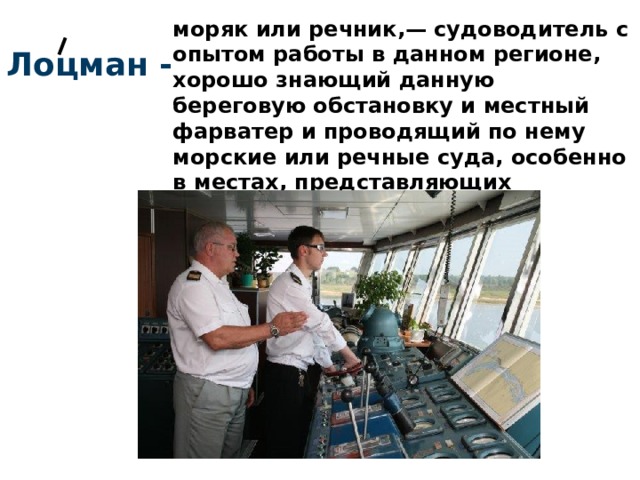 моряк или речник,— судоводитель с опытом работы в данном регионе, хорошо знающий данную береговую обстановку и местный фарватер и проводящий по нему морские или речные суда, особенно в местах, представляющих опасность. Лоцман - 