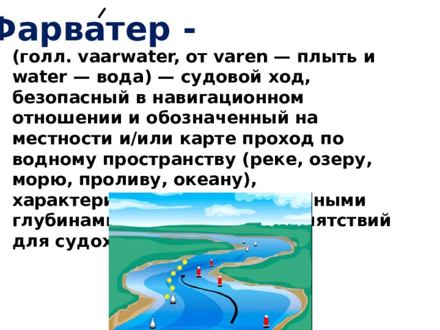 Фарватер - (голл. vaarwater, от varen — плыть и water — вода) — судовой ход, безопасный в навигационном отношении и обозначенный на местности и/или карте проход по водному пространству (реке, озеру, морю, проливу, океану), характеризующийся достаточными глубинами и отсутствием препятствий для судоходства. 