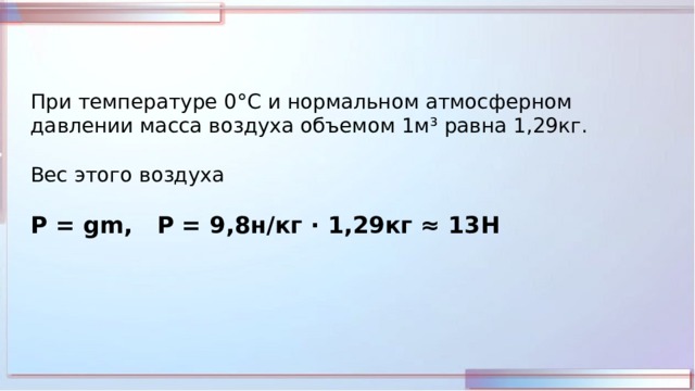 При температуре 0 °С и нормальном атмосферном давлении масса воздуха объемом 1м³ равна 1,29кг. Вес этого воздуха Р = gm, P = 9,8н/кг · 1,29кг ≈ 13Н 