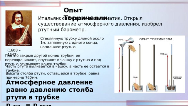 Опыт Торричелли Итальянский физик и математик. Открыл существование атмосферного давления, изобрел ртутный барометр. Стеклянную трубку длиной около 1м, запаянную с одного конца, наполняют ртутью. (1608 – 1647) Плотно закрыв другой конец трубки, ее переворачивают, опускают в чашку с ртутью и под ртутью открывают конец трубки. Часть ртути выливается в чашку, а часть ее остается в трубке. Высота столба ртути, оставшейся в трубке, равна примерно 760мм. Атмосферное давление равно давлению столба ртути в трубке р атм = р ртути 