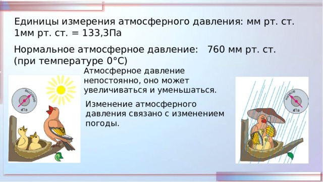 Единицы измерения атмосферного давления: мм рт. ст. 1мм рт. ст. = 133,3Па Нормальное атмосферное давление: 760 мм рт. ст. (при температуре 0 °С) Атмосферное давление непостоянно, оно может увеличиваться и уменьшаться. Изменение атмосферного давления связано с изменением погоды. 