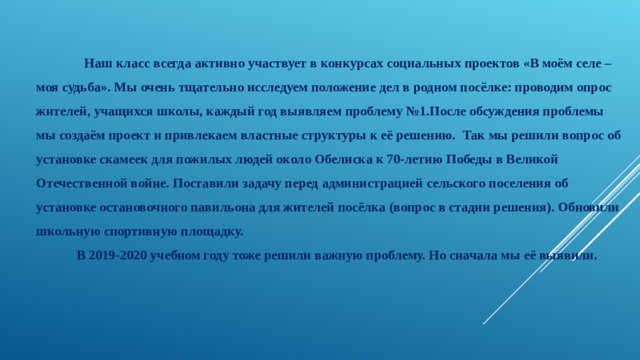  Наш класс всегда активно участвует в конкурсах социальных проектов «В моём селе – моя судьба». Мы очень тщательно исследуем положение дел в родном посёлке: проводим опрос жителей, учащихся школы, каждый год выявляем проблему №1.После обсуждения проблемы мы создаём проект и привлекаем властные структуры к её решению. Так мы решили вопрос об установке скамеек для пожилых людей около Обелиска к 70-летию Победы в Великой Отечественной войне. Поставили задачу перед администрацией сельского поселения об установке остановочного павильона для жителей посёлка (вопрос в стадии решения). Обновили школьную спортивную площадку.  В 2019-2020 учебном году тоже решили важную проблему. Но сначала мы её выявили. 