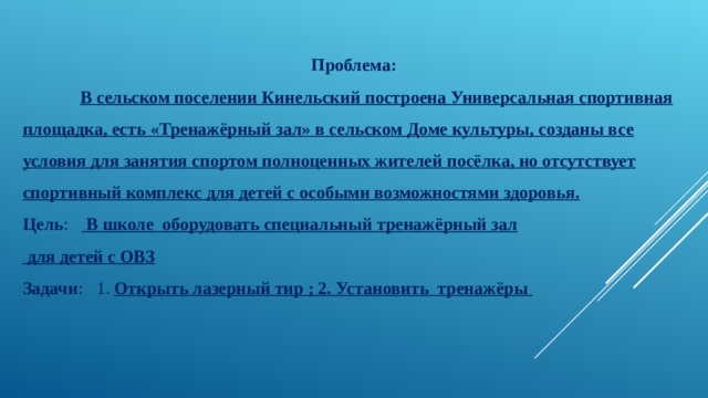 Проблема:  В сельском поселении Кинельский построена Универсальная спортивная площадка, есть «Тренажёрный зал» в сельском Доме культуры, созданы все условия для занятия спортом полноценных жителей посёлка, но отсутствует спортивный комплекс для детей с особыми возможностями здоровья. Цель :  В школе оборудовать специальный тренажёрный зал  для детей с ОВЗ Задачи : 1. Открыть лазерный тир ; 2. Установить тренажёры  