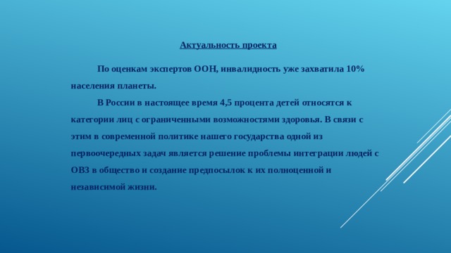 Актуальность проекта    По оценкам экспертов ООН, инвалидность уже захватила 10% населения планеты.  В России в настоящее время 4,5 процента детей относятся к категории лиц с ограниченными возможностями здоровья. В связи с этим в современной политике нашего государства одной из первоочередных задач является решение проблемы интеграции людей с ОВЗ в общество и создание предпосылок к их полноценной и независимой жизни. 