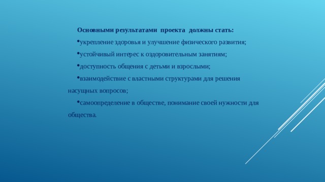 Основными результатами проекта должны стать: укрепление здоровья и улучшение физического развития; устойчивый интерес к оздоровительным занятиям; доступность общения с детьми и взрослыми; взаимодействие с властными структурами для решения насущных вопросов; самоопределение в обществе, понимание своей нужности для общества.   