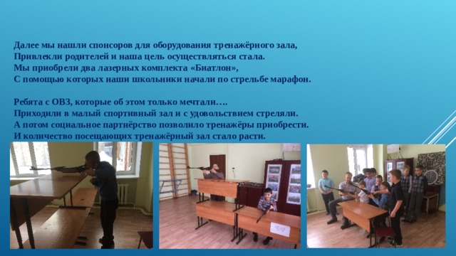 Далее мы нашли спонсоров для оборудования тренажёрного зала, Привлекли родителей и наша цель осуществляться стала. Мы приобрели два лазерных комплекта «Биатлон», С помощью которых наши школьники начали по стрельбе марафон.   Ребята с ОВЗ, которые об этом только мечтали…. Приходили в малый спортивный зал и с удовольствием стреляли. А потом социальное партнёрство позволило тренажёры приобрести. И количество посещающих тренажёрный зал стало расти. 