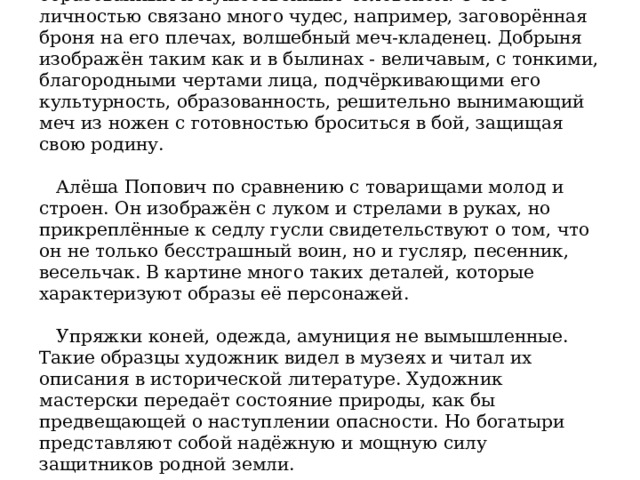 Добрыня Никитич по народным преданиям был очень образованным и мужественным человеком. С его личностью связано много чудес, например, заговорённая броня на его плечах, волшебный меч-кладенец. Добрыня изображён таким как и в былинах - величавым, с тонкими, благородными чертами лица, подчёркивающими его культурность, образованность, решительно вынимающий меч из ножен с готовностью броситься в бой, защищая свою родину.      Алёша Попович по сравнению с товарищами молод и строен. Он изображён с луком и стрелами в руках, но прикреплённые к седлу гусли свидетельствуют о том, что он не только бесстрашный воин, но и гусляр, песенник, весельчак. В картине много таких деталей, которые характеризуют образы её персонажей.      Упряжки коней, одежда, амуниция не вымышленные. Такие образцы художник видел в музеях и читал их описания в исторической литературе. Художник мастерски передаёт состояние природы, как бы предвещающей о наступлении опасности. Но богатыри представляют собой надёжную и мощную силу защитников родной земли. 