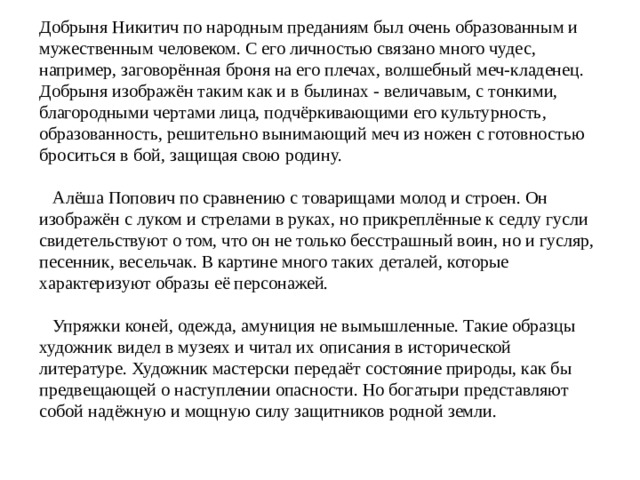 Добрыня Никитич по народным преданиям был очень образованным и мужественным человеком. С его личностью связано много чудес, например, заговорённая броня на его плечах, волшебный меч-кладенец. Добрыня изображён таким как и в былинах - величавым, с тонкими, благородными чертами лица, подчёркивающими его культурность, образованность, решительно вынимающий меч из ножен с готовностью броситься в бой, защищая свою родину.      Алёша Попович по сравнению с товарищами молод и строен. Он изображён с луком и стрелами в руках, но прикреплённые к седлу гусли свидетельствуют о том, что он не только бесстрашный воин, но и гусляр, песенник, весельчак. В картине много таких деталей, которые характеризуют образы её персонажей.      Упряжки коней, одежда, амуниция не вымышленные. Такие образцы художник видел в музеях и читал их описания в исторической литературе. Художник мастерски передаёт состояние природы, как бы предвещающей о наступлении опасности. Но богатыри представляют собой надёжную и мощную силу защитников родной земли. 