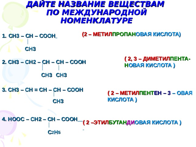 ДАЙТЕ НАЗВАНИЕ ВЕЩЕСТВАМ  ПО МЕЖДУНАРОДНОЙ НОМЕНКЛАТУРЕ (2 – МЕТИЛ ПРОПАН ОВАЯ  КИСЛОТА) СН3 – СН – СООН  СН3 2. СН3 – СН2 – СН – СН – СООН ( 2, 3 – ДИМЕТИЛ ПЕНТА- Н ОВАЯ  КИСЛОТА ) СН3 СН3 ( 2 – МЕТИЛ ПЕНТ ЕН  – 3  – ОВАЯ КИСЛОТА ) 3. СН3 – СН = СН – СН – СООН СН3 4. НООС – СН2 – СН – СООН  ( 2 –ЭТИЛ БУТАН ДИ ОВАЯ  КИСЛОТА )  С 2 Н 5 