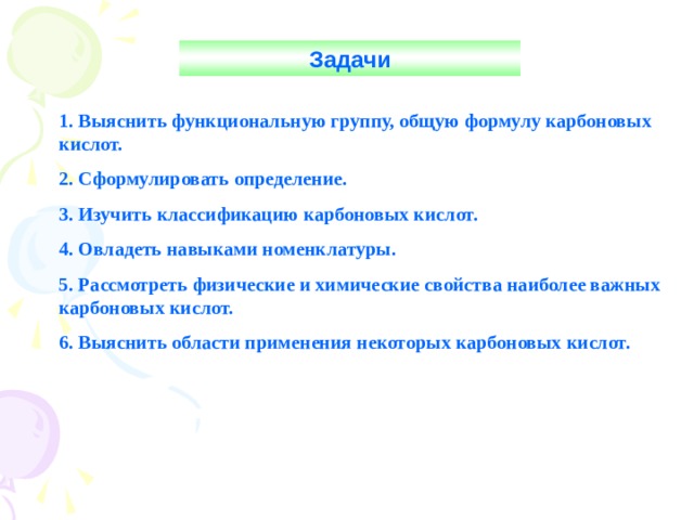 Задачи 1. Выяснить функциональную группу, общую формулу карбоновых кислот. 2. Сформулировать определение. 3. Изучить классификацию карбоновых кислот. 4. Овладеть навыками номенклатуры. 5. Рассмотреть физические и химические свойства наиболее важных карбоновых кислот. 6. Выяснить области применения некоторых карбоновых кислот. 