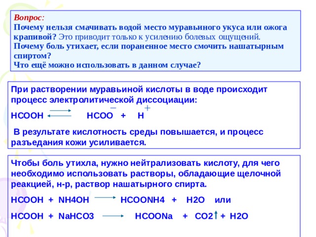 Вопрос :   Почему нельзя смачивать водой место муравьиного укуса или ожога крапивой? Это приводит только к усилению болевых ощущений.  Почему боль утихает, если пораненное место смочить нашатырным спиртом?  Что ещё можно использовать в данном случае? При растворении муравьиной кислоты в воде происходит процесс электролитической диссоциации: НСООН НСОО + Н  В результате кислотность среды повышается, и процесс разъедания кожи усиливается. Чтобы боль утихла, нужно нейтрализовать кислоту, для чего необходимо использовать растворы, обладающие щелочной реакцией, н-р, раствор нашатырного спирта. НСООН + N Н4ОН НСОО NH4 + Н2О или НСООН + NaHCO3 НСОО Na + CO2 + H2O  
