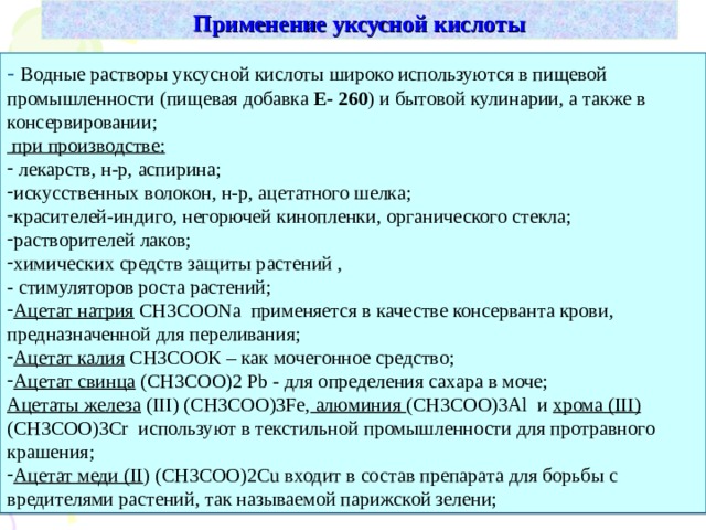 Применение уксусной кислоты - Водные растворы уксусной кислоты широко используются в пищевой промышленности (пищевая добавка E- 260 ) и бытовой кулинарии, а также в консервировании;  при производстве:  лекарств, н-р, аспирина; искусственных волокон, н-р, ацетатного шелка; красителей-индиго, негорючей кинопленки, органического стекла; растворителей лаков; химических средств защиты растений , - стимуляторов роста растений; Ацетат натрия СН3СОО N а применяется в качестве консерванта крови, предназначенной для переливания; Ацетат калия СН3СООК – как мочегонное средство; Ацетат свинца (СН3СОО) 2  Pb - для определения сахара в моче; Ацетаты железа ( III) ( СН3СОО )3Fe , алюминия (СН3СОО) 3Al и хрома ( III)  (СН3СОО) 3 С r используют в текстильной промышленности для протравного крашения; Ацетат меди ( II ) (СН3СОО) 2 С u входит в состав препарата для борьбы с вредителями растений, так называемой парижской зелени; 