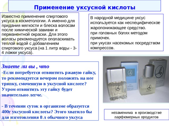 Применение уксусной кислоты Известно применение спиртового уксуса в косметологии. А именно для придания мягкости и блеска волосам после химической завивки и перманентной окраски. Для этого волосы рекомендуется ополаскивать теплой водой с добавлением спиртового уксуса (на 1 литр воды - 3-4 ложки уксуса). В народной медицине уксус используется как неспецифическое жаропонижающее средство. при головных болях методом примочек. при укусах насекомых посредством компрессов. Знаете ли вы , что - Если потребуется отвинтить ржавую гайку, то рекомендуется вечером положить на нее тряпку, смоченную в уксусной кислоте ? Утром отвинтить эту гайку будет значительно легче.  - В течении суток в организме образуется 400г уксусной кислоты ? Этого хватило бы для изготовления 8 л обычного уксуса незаменима в производстве парфюмерных продуктов 