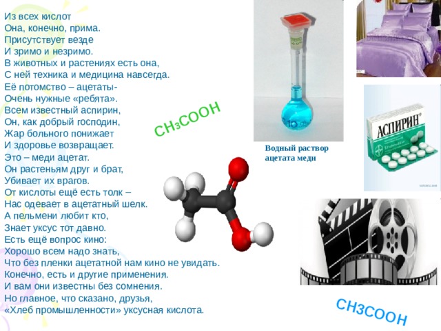 СН 3 СООН СН3СООН Из всех кислот Она, конечно, прима. Присутствует везде И зримо и незримо. В животных и растениях есть она, С ней техника и медицина навсегда. Её потомство – ацетаты- Очень нужные «ребята». Всем известный аспирин, Он, как добрый господин, Жар больного понижает И здоровье возвращает. Это – меди ацетат. Он растеньям друг и брат, Убивает их врагов. От кислоты ещё есть толк – Нас одевает в ацетатный шелк. А пельмени любит кто, Знает уксус тот давно. Есть ещё вопрос кино: Хорошо всем надо знать, Что без пленки ацетатной нам кино не увидать. Конечно, есть и другие применения. И вам они известны без сомнения. Но главное, что сказано, друзья, «Хлеб промышленности» уксусная кислота. Водный раствор ацетата меди 